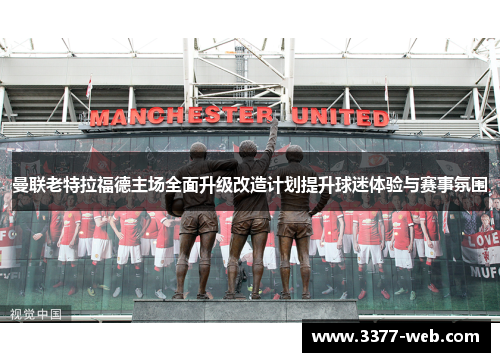 曼联老特拉福德主场全面升级改造计划提升球迷体验与赛事氛围