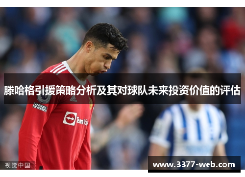 滕哈格引援策略分析及其对球队未来投资价值的评估